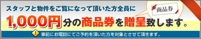 スタッフと物件をご覧になって頂いた方全員に1,000円分の商品券を贈呈致します。